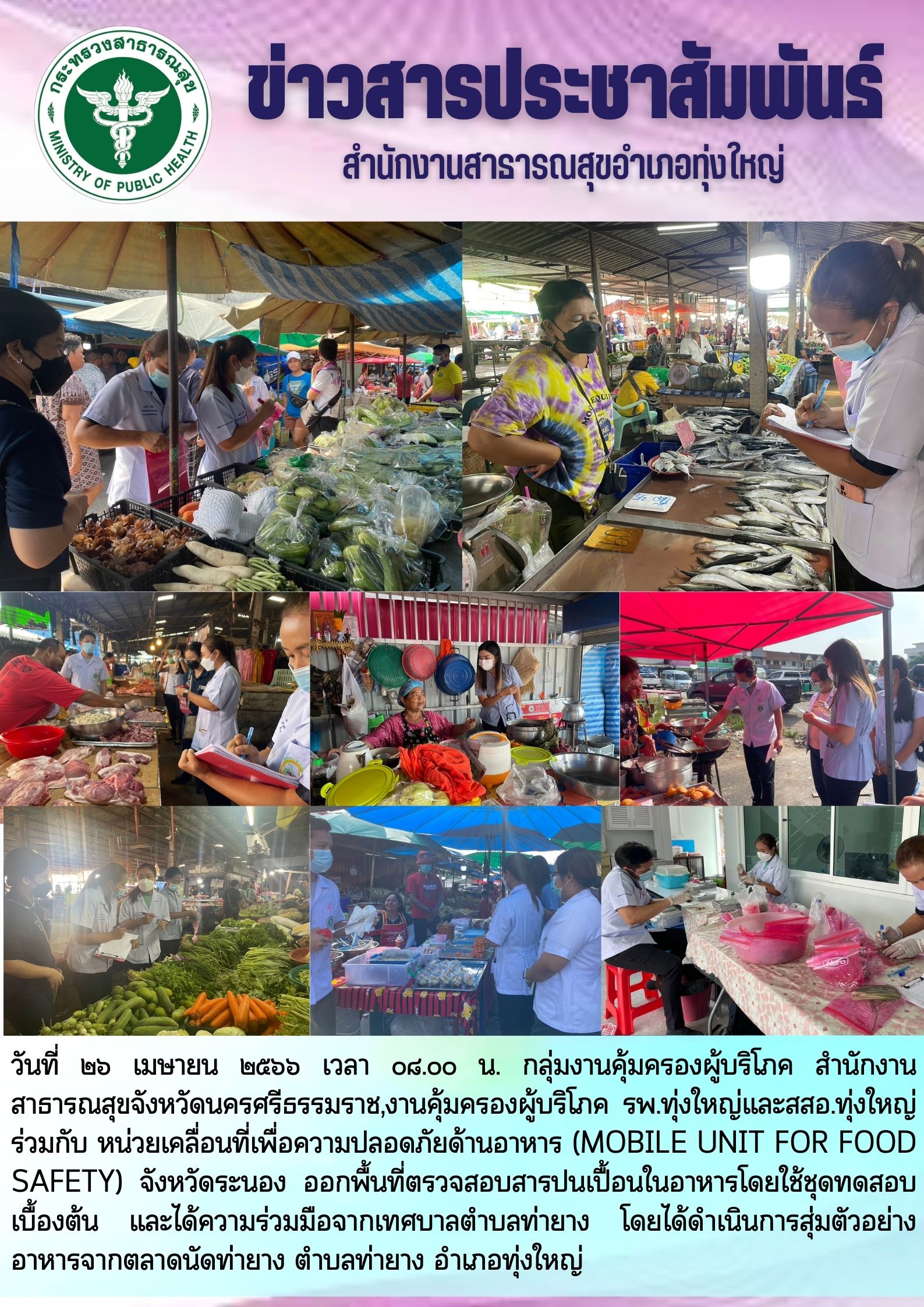 วันที่ ๒๖ เมษายน ๒๕๖๖ เวลา ๐๘.๐๐ น. กลุ่มงานคุ้มครองผู้บริโภค สำนักงานสาธารณสุขจังหวัดนครศรีธรรมราช,งานคุ้มครองผู้บริโภค รพ.ทุ่งใหญ่และสสอ.ทุ่งใหญ่ ร่วมกับ หน่วยเคลื่อนที่เพื่อความปลอดภัยด้านอาหาร (MOBILE UNIT FOR FOOD SAFETY) จังหวัดระนอง ออกพื้นที่ตรวจสอบสารปนเปื้อนในอาหารโดยใช้ชุดทดสอบเบื้องต้น และได้ความร่วมมือจากเทศบาลตำบลท่ายาง โดยได้ดำเนินการสุ่มตัวอย่างอาหารจากตลาดนัดท่ายาง ตำบลท่ายาง อำเภอทุ่งใหญ่
